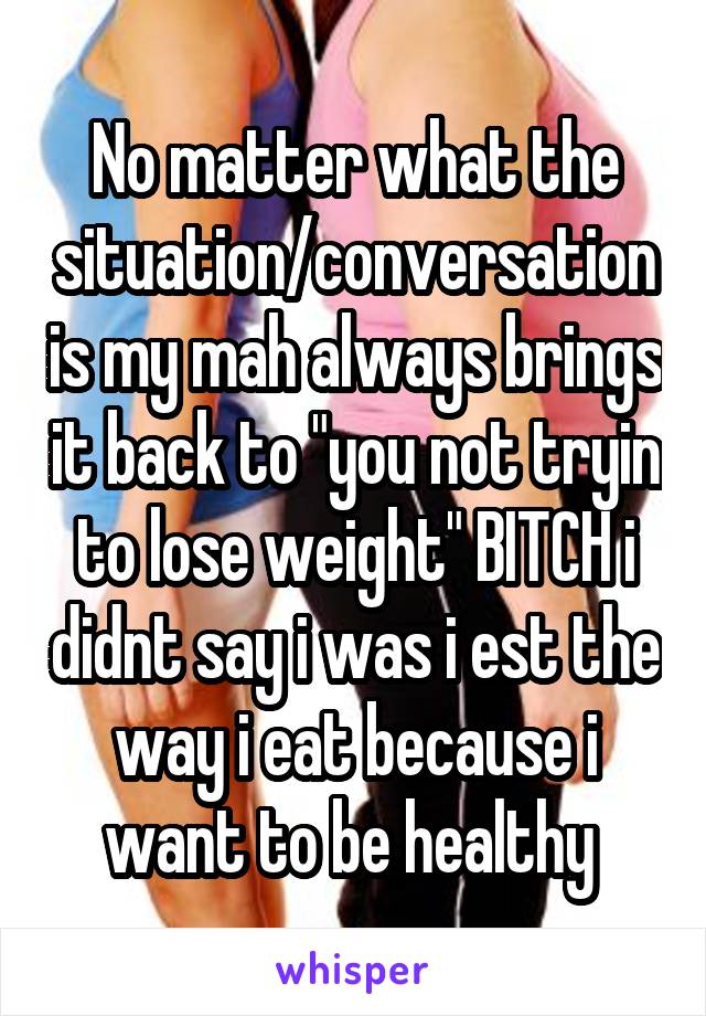 No matter what the situation/conversation is my mah always brings it back to "you not tryin to lose weight" BITCH i didnt say i was i est the way i eat because i want to be healthy 