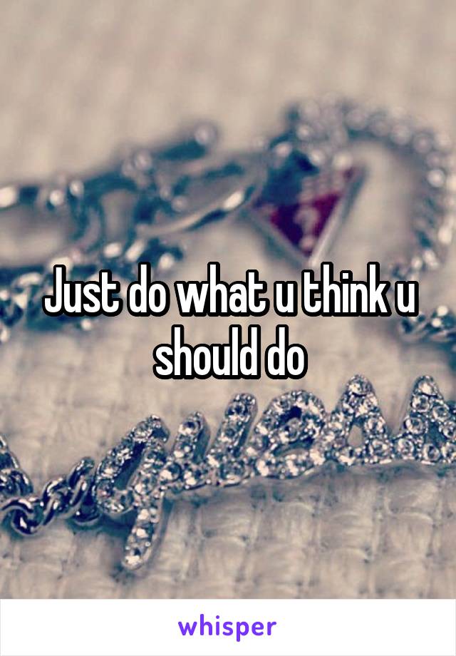 Just do what u think u should do