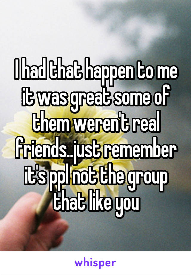 I had that happen to me it was great some of them weren't real friends..just remember it's ppl not the group that like you