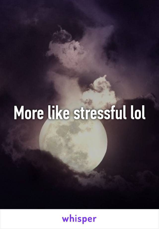 More like stressful lol