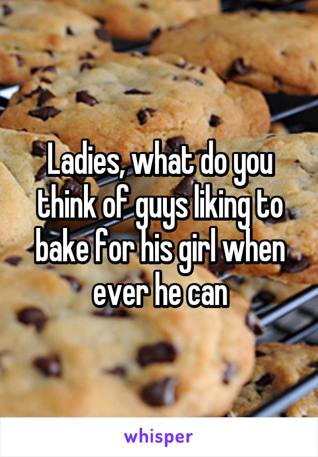 Ladies, what do you think of guys liking to bake for his girl when ever he can