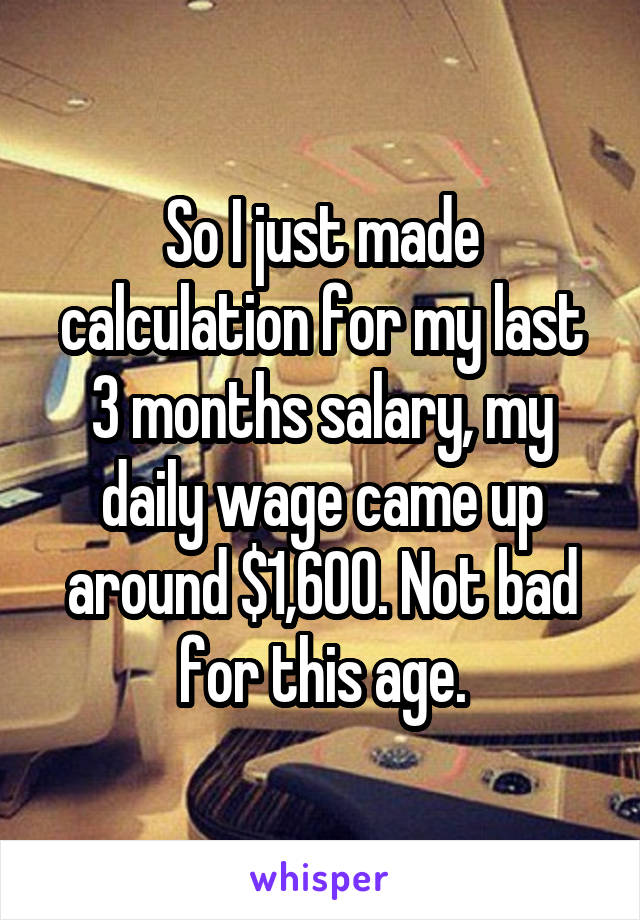So I just made calculation for my last 3 months salary, my daily wage came up around $1,600. Not bad for this age.