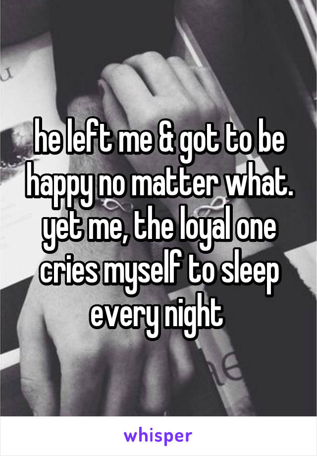 he left me & got to be happy no matter what. yet me, the loyal one cries myself to sleep every night 