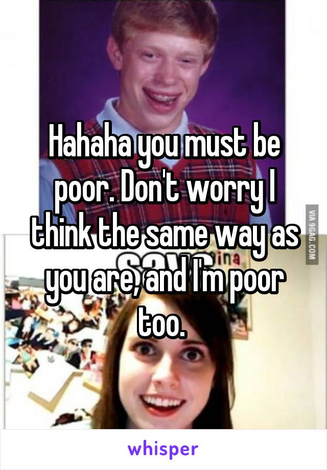Hahaha you must be poor. Don't worry I think the same way as you are, and I'm poor too. 