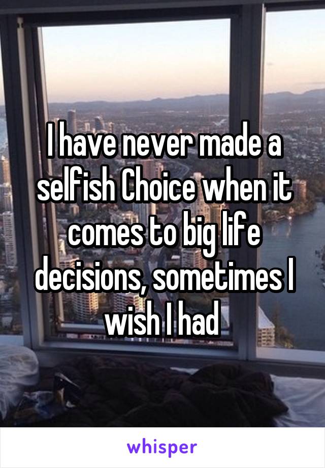 I have never made a selfish Choice when it comes to big life decisions, sometimes I wish I had 