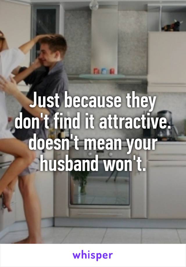Just because they don't find it attractive. doesn't mean your husband won't.