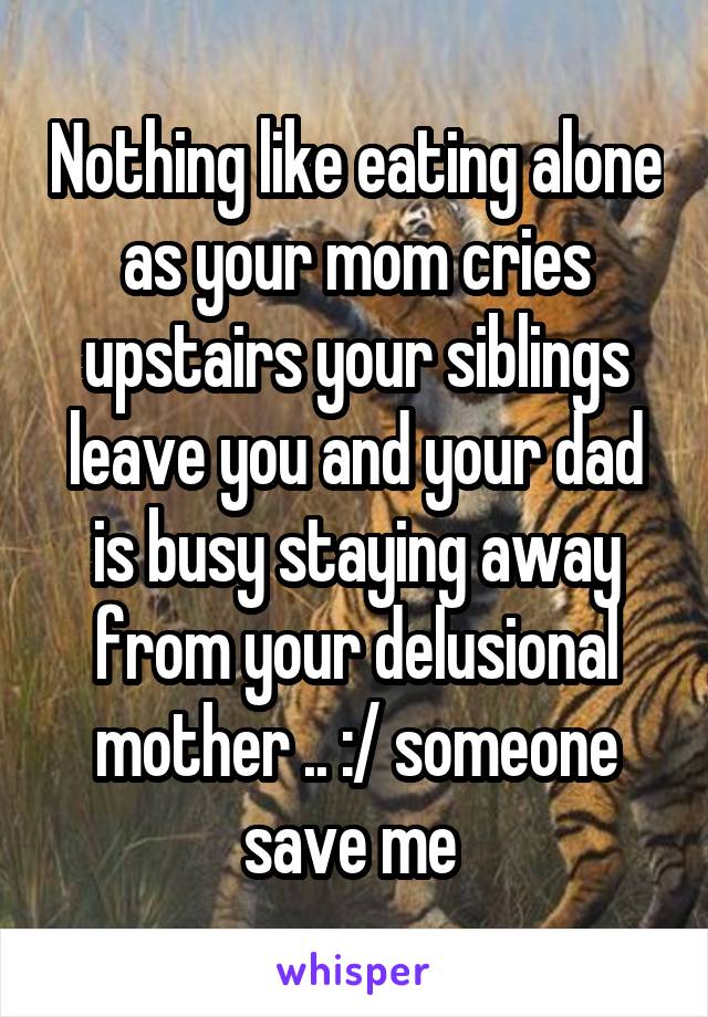 Nothing like eating alone as your mom cries upstairs your siblings leave you and your dad is busy staying away from your delusional mother .. :/ someone save me 