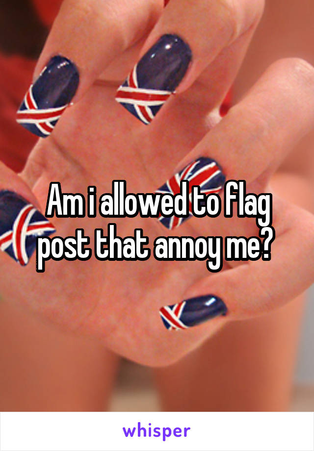 Am i allowed to flag post that annoy me? 