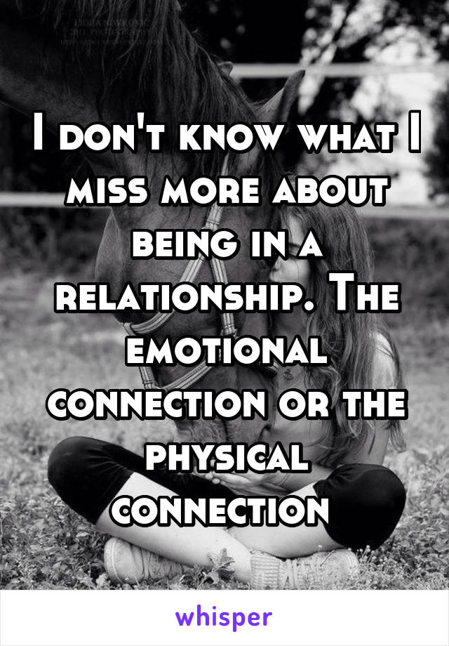 I don't know what I miss more about being in a relationship. The emotional connection or the physical connection 