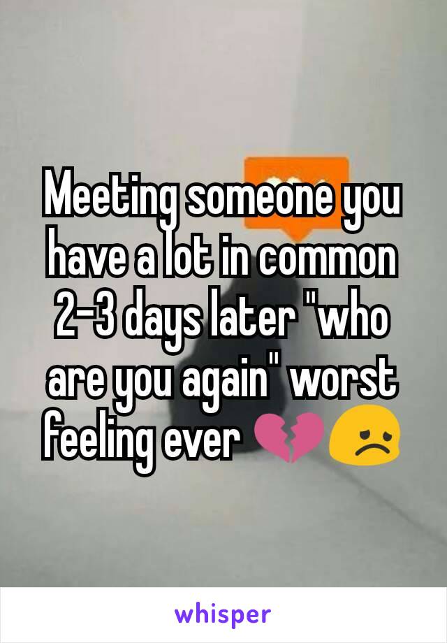 Meeting someone you have a lot in common 2-3 days later "who are you again" worst feeling ever 💔😞