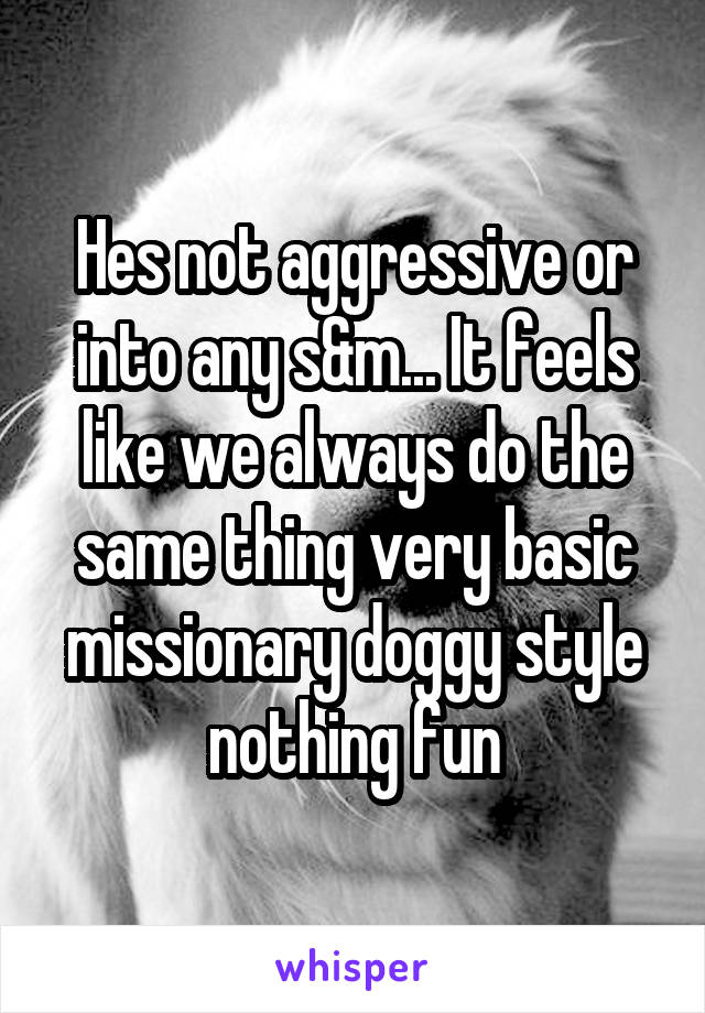 Hes not aggressive or into any s&m... It feels like we always do the same thing very basic missionary doggy style nothing fun