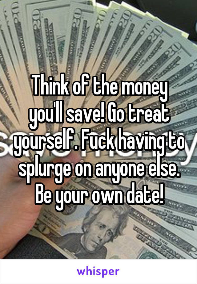 Think of the money you'll save! Go treat yourself. Fuck having to splurge on anyone else. Be your own date!