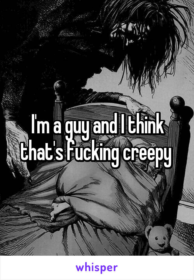 I'm a guy and I think that's fucking creepy 