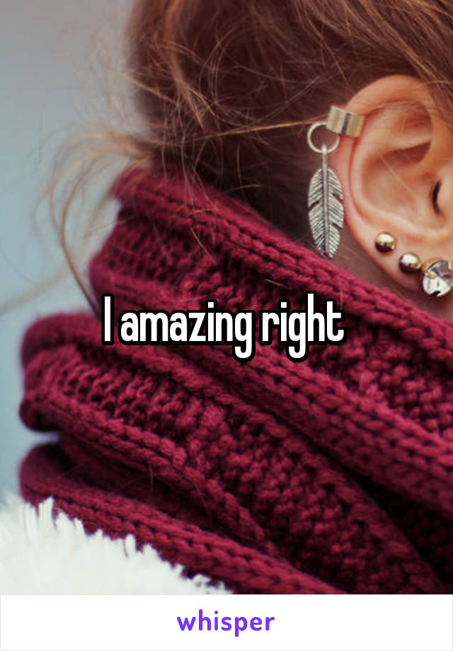 I amazing right 