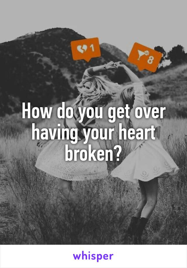 How do you get over having your heart broken?