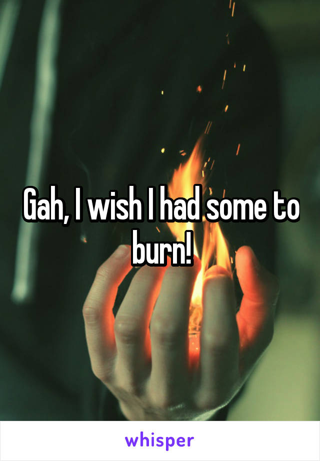 Gah, I wish I had some to burn!