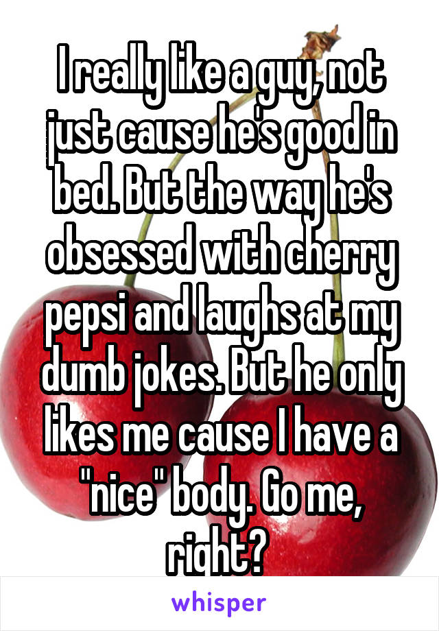 I really like a guy, not just cause he's good in bed. But the way he's obsessed with cherry pepsi and laughs at my dumb jokes. But he only likes me cause I have a "nice" body. Go me, right? 