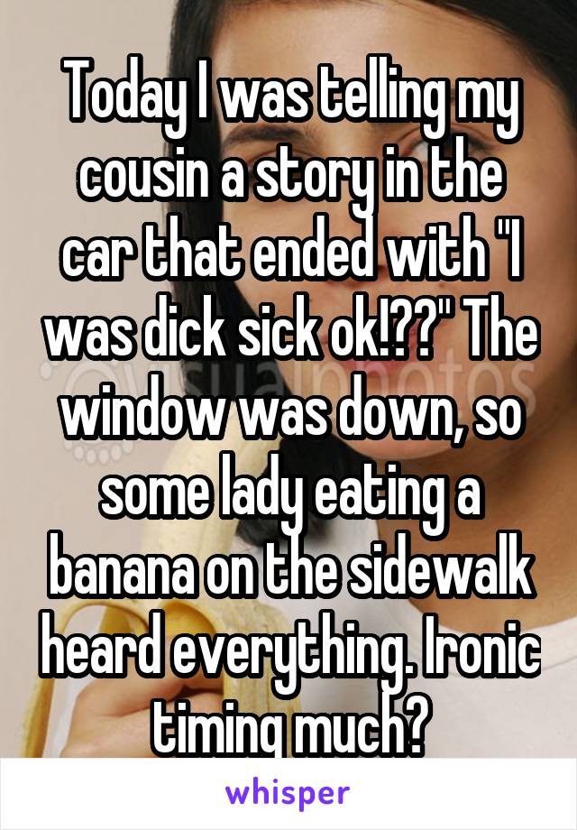 Today I was telling my cousin a story in the car that ended with "I was dick sick ok!??" The window was down, so some lady eating a banana on the sidewalk heard everything. Ironic timing much?