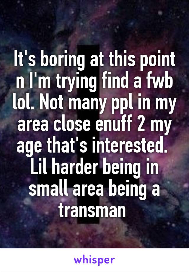 It's boring at this point n I'm trying find a fwb lol. Not many ppl in my area close enuff 2 my age that's interested.  Lil harder being in small area being a transman 