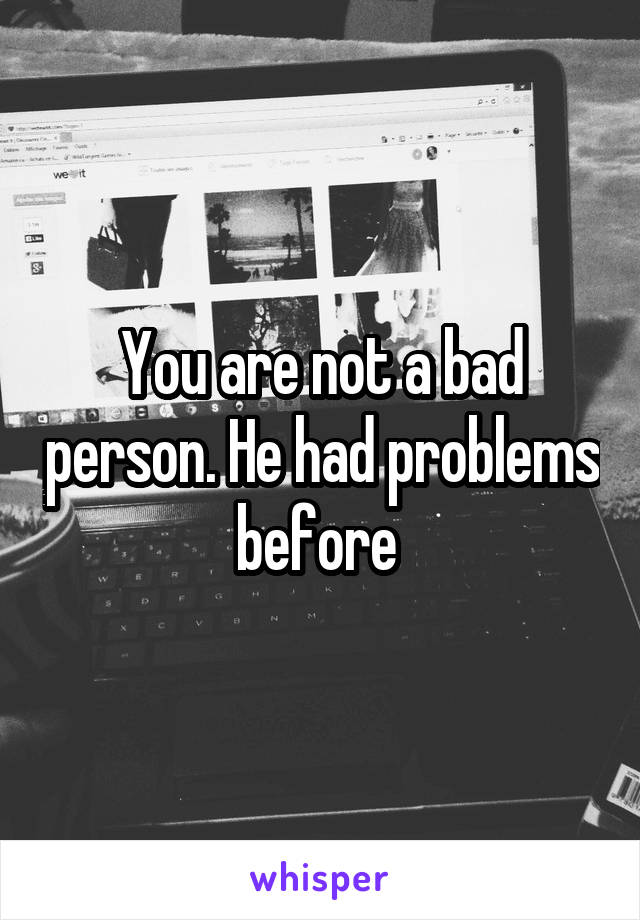 You are not a bad person. He had problems before 