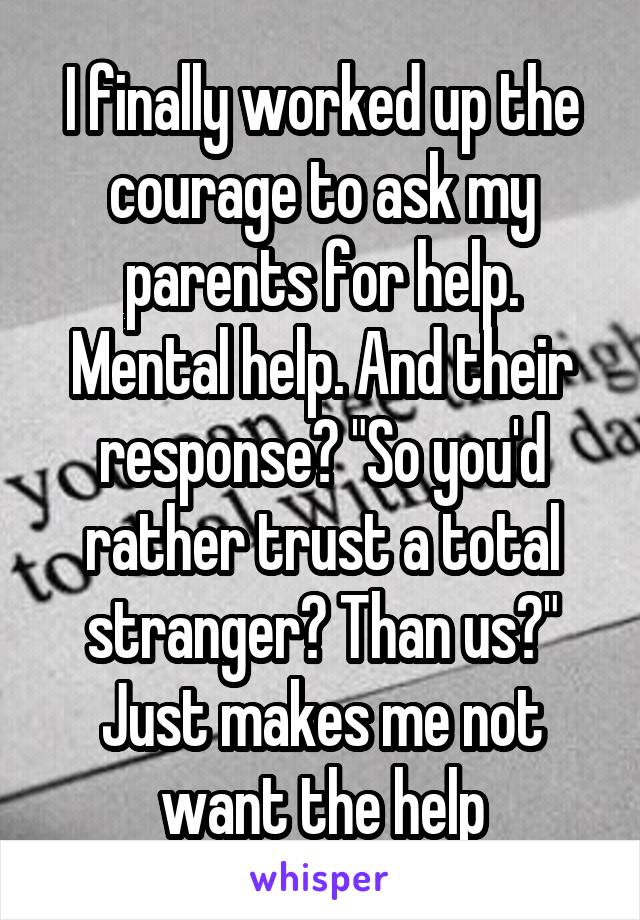 I finally worked up the courage to ask my parents for help. Mental help. And their response? "So you'd rather trust a total stranger? Than us?" Just makes me not want the help