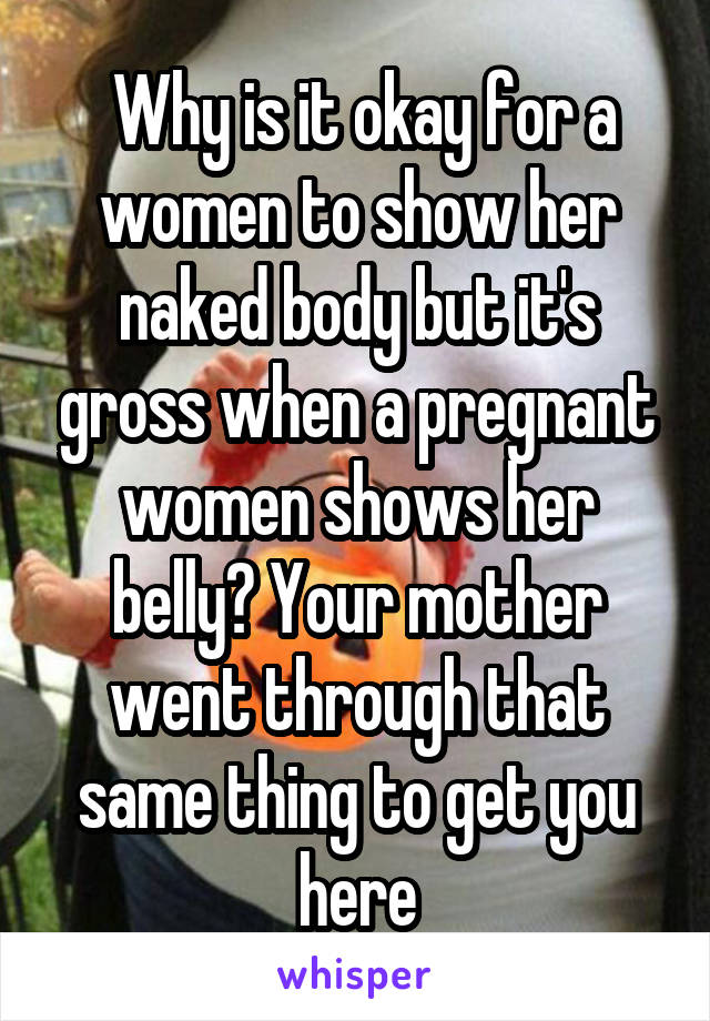  Why is it okay for a women to show her naked body but it's gross when a pregnant women shows her belly? Your mother went through that same thing to get you here