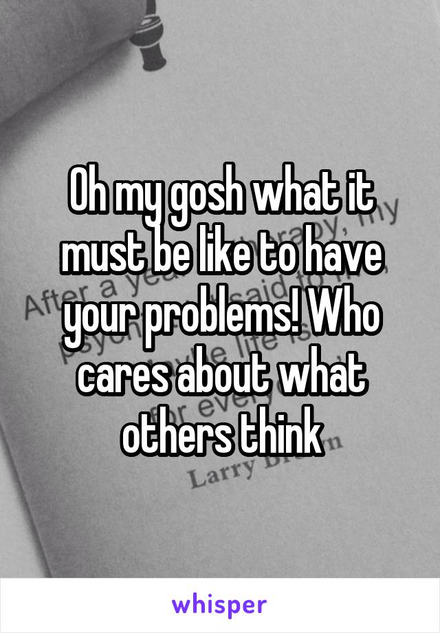 Oh my gosh what it must be like to have your problems! Who cares about what others think