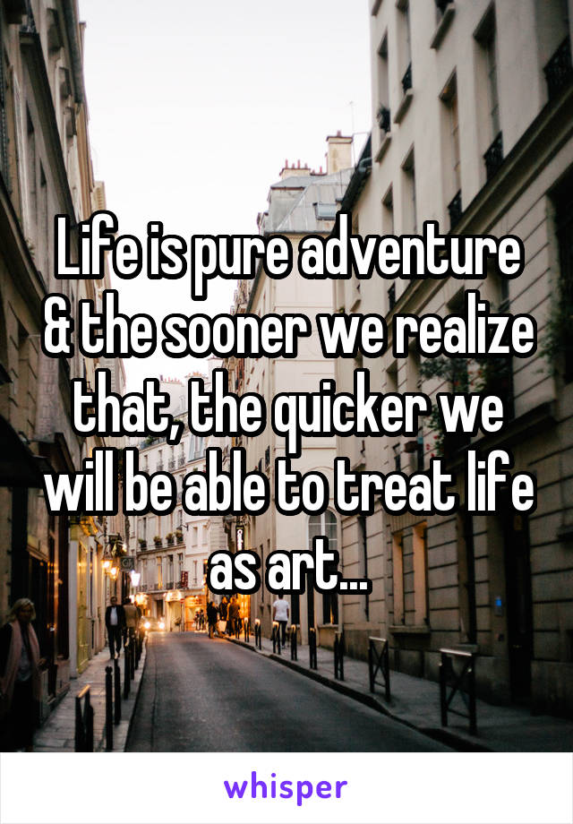 Life is pure adventure & the sooner we realize that, the quicker we will be able to treat life as art...