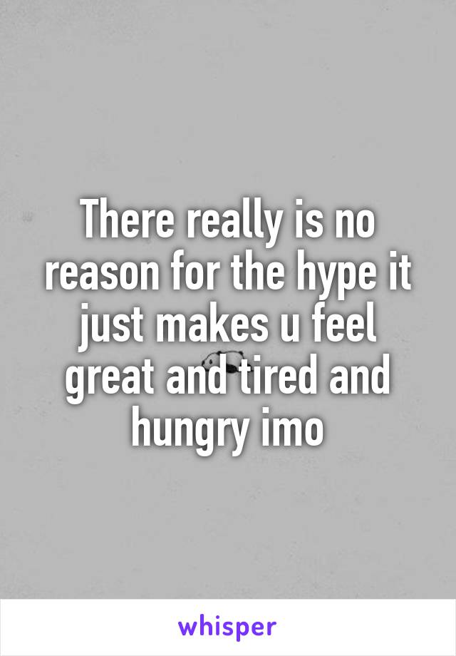 There really is no reason for the hype it just makes u feel great and tired and hungry imo
