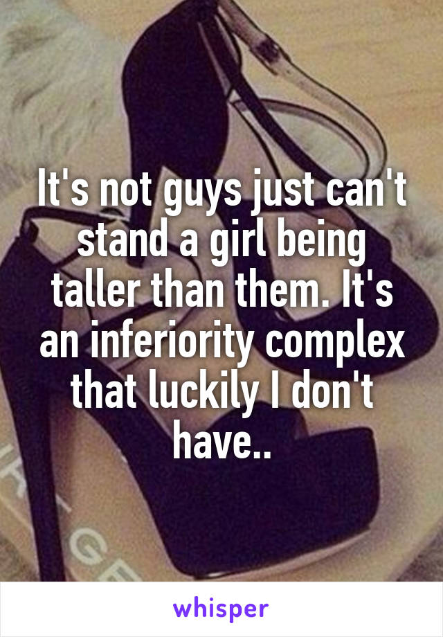 It's not guys just can't stand a girl being taller than them. It's an inferiority complex that luckily I don't have..