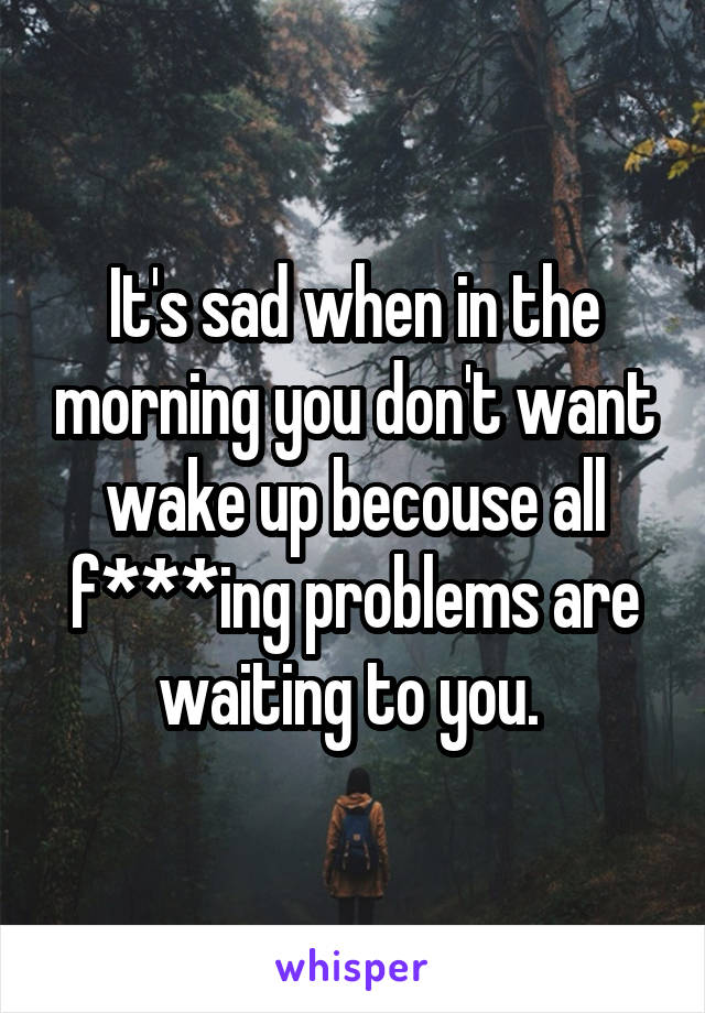 It's sad when in the morning you don't want wake up becouse all f***ing problems are waiting to you. 