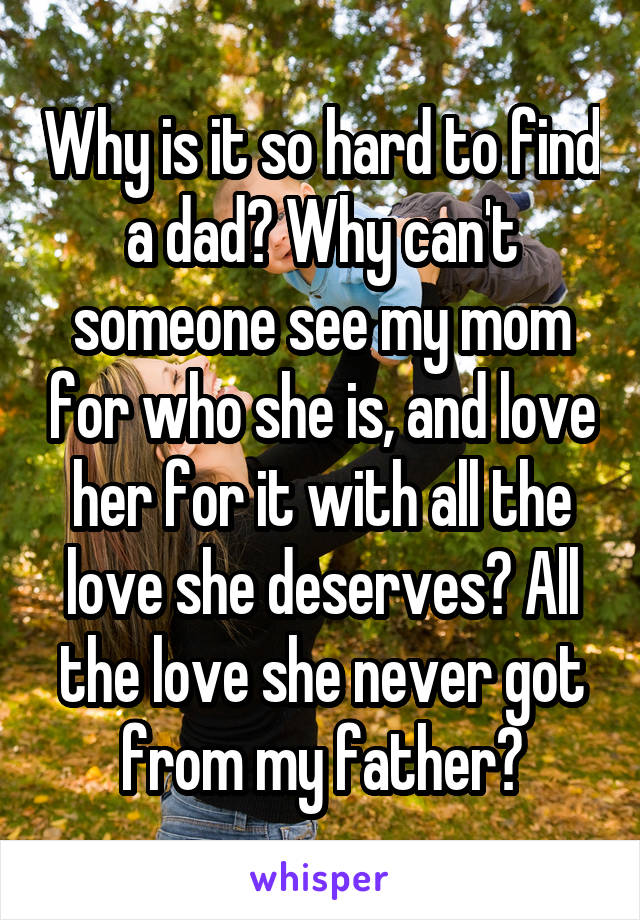 Why is it so hard to find a dad? Why can't someone see my mom for who she is, and love her for it with all the love she deserves? All the love she never got from my father?