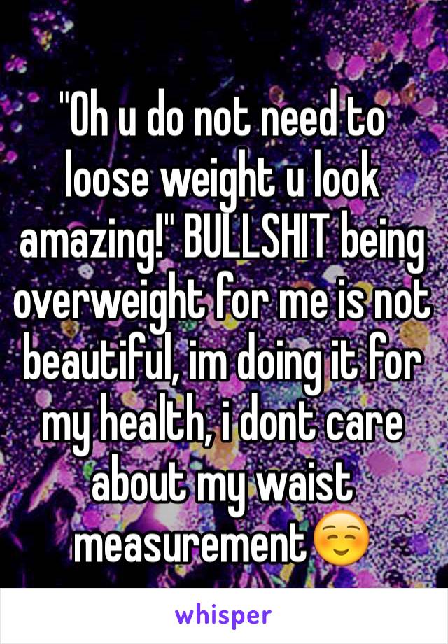 "Oh u do not need to loose weight u look amazing!" BULLSHIT being overweight for me is not beautiful, im doing it for my health, i dont care about my waist measurement☺️ 