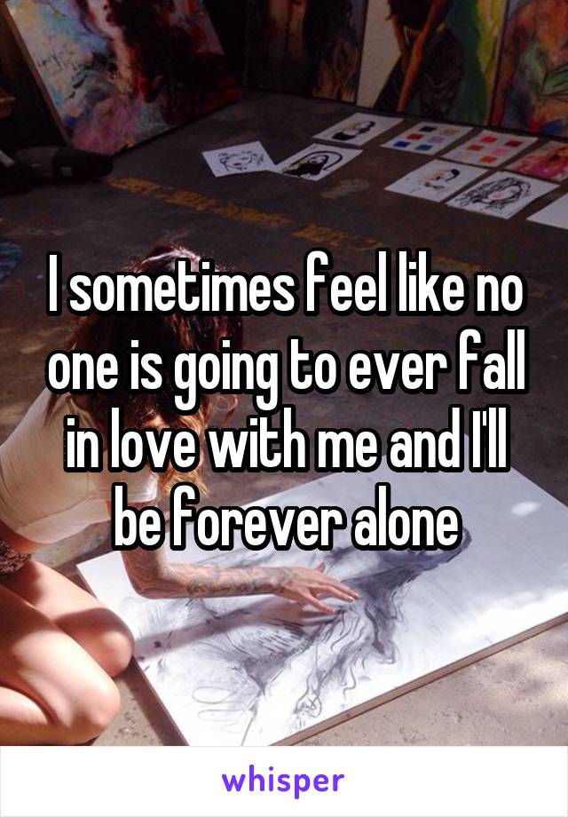 I sometimes feel like no one is going to ever fall in love with me and I'll be forever alone
