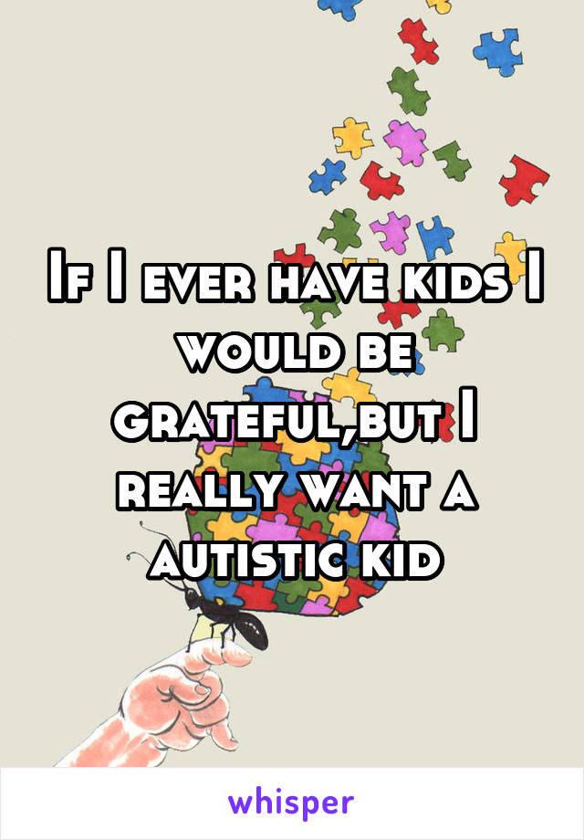 If I ever have kids I would be grateful,but I really want a autistic kid
