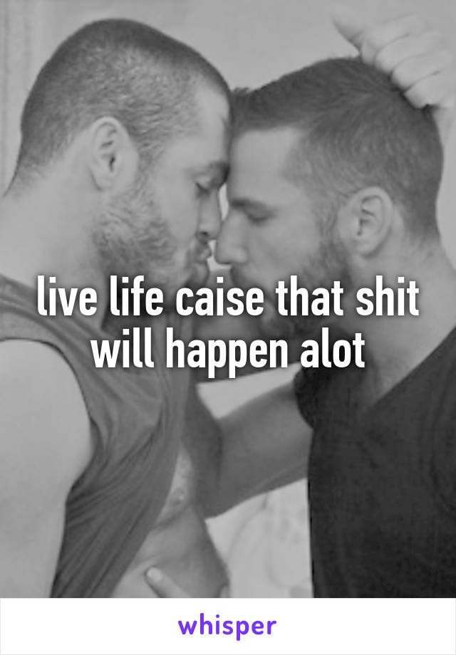 live life caise that shit will happen alot