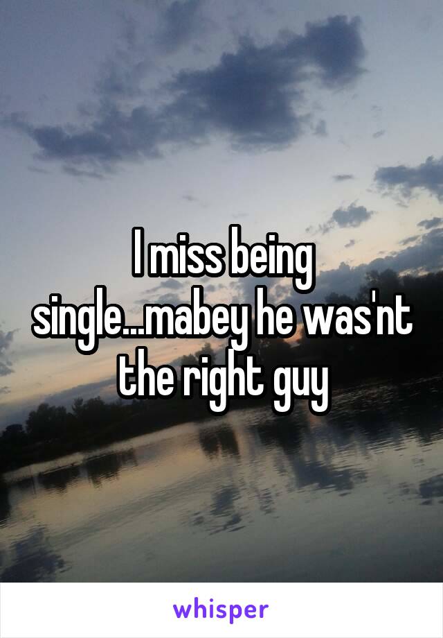 I miss being single...mabey he was'nt the right guy