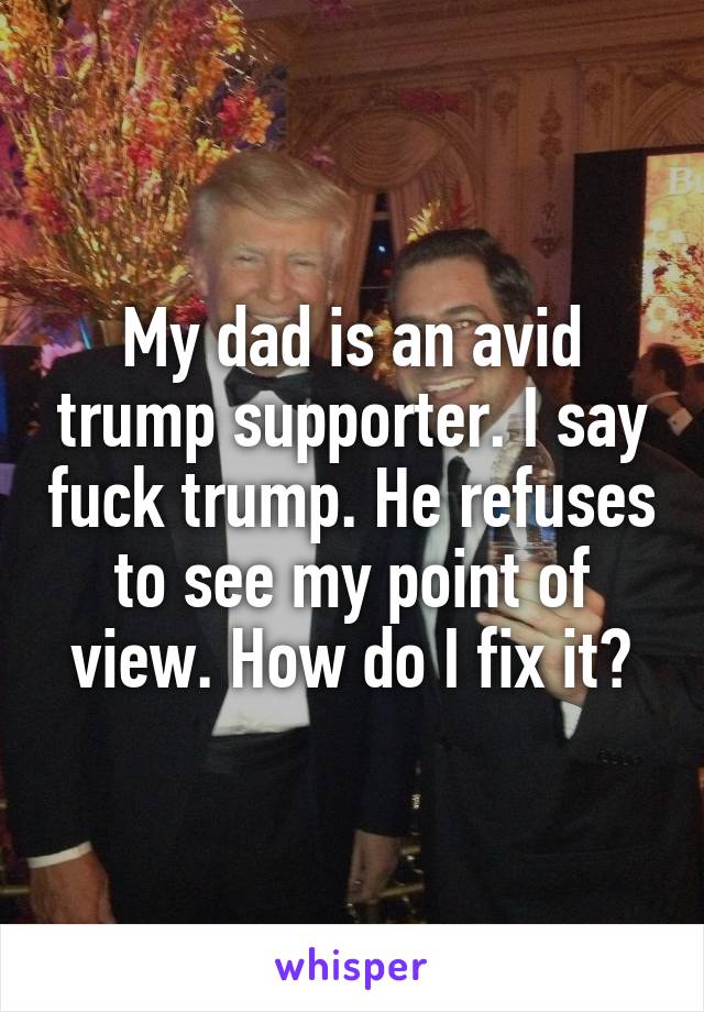 My dad is an avid trump supporter. I say fuck trump. He refuses to see my point of view. How do I fix it?