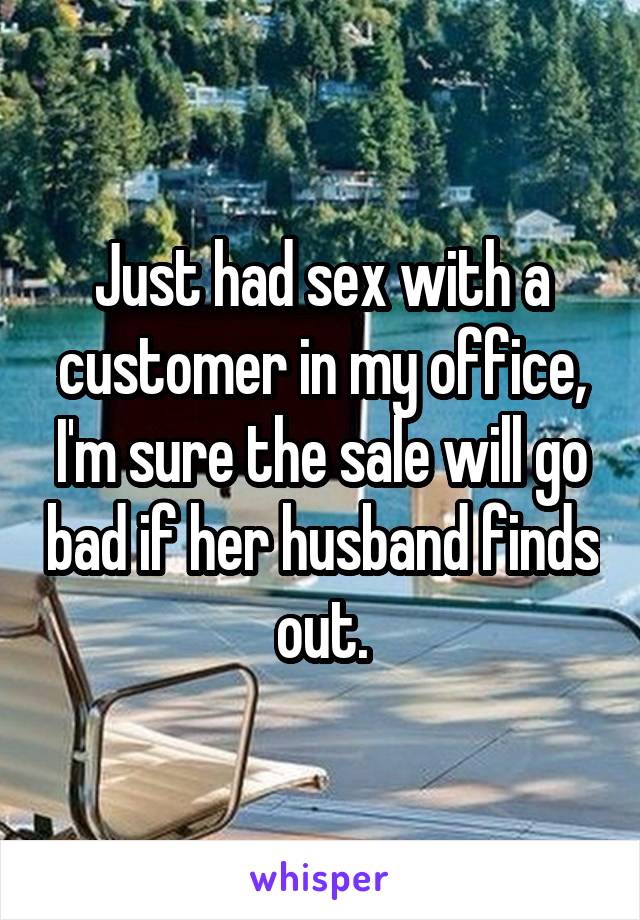 Just had sex with a customer in my office, I'm sure the sale will go bad if her husband finds out.