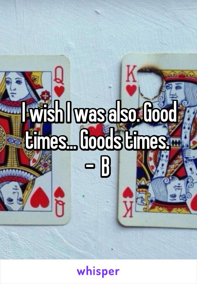 I wish I was also. Good times... Goods times. 
-  B 
