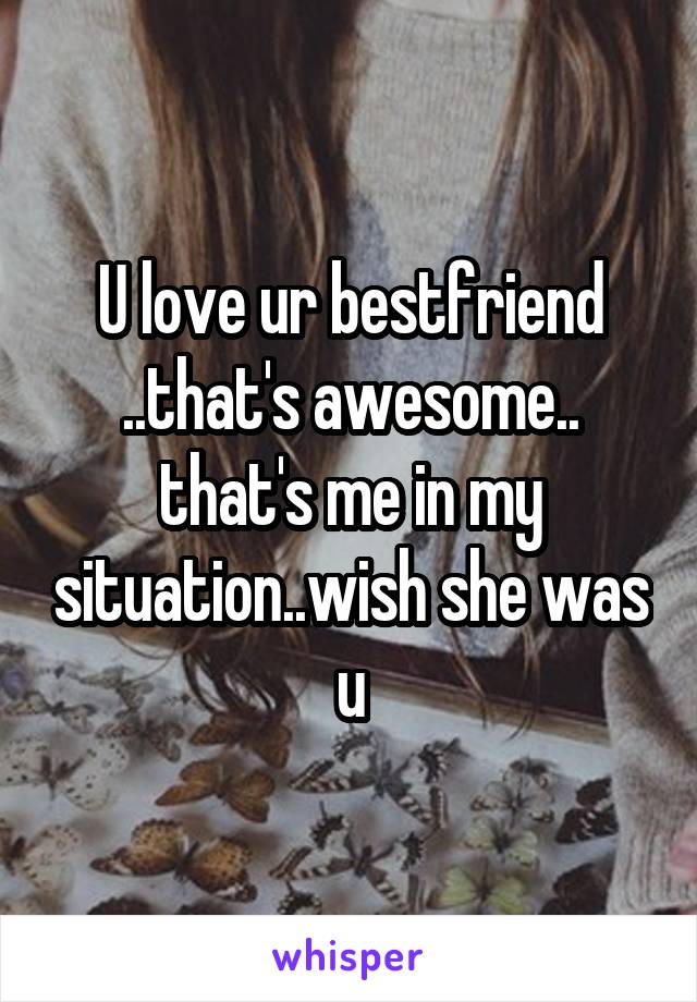 U love ur bestfriend ..that's awesome.. that's me in my situation..wish she was u