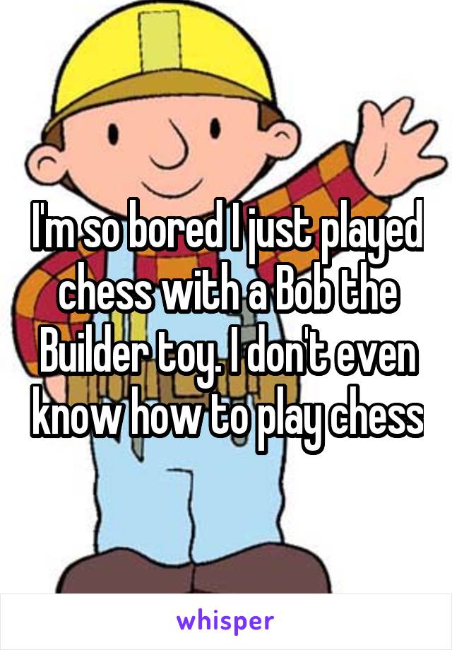 I'm so bored I just played chess with a Bob the Builder toy. I don't even know how to play chess