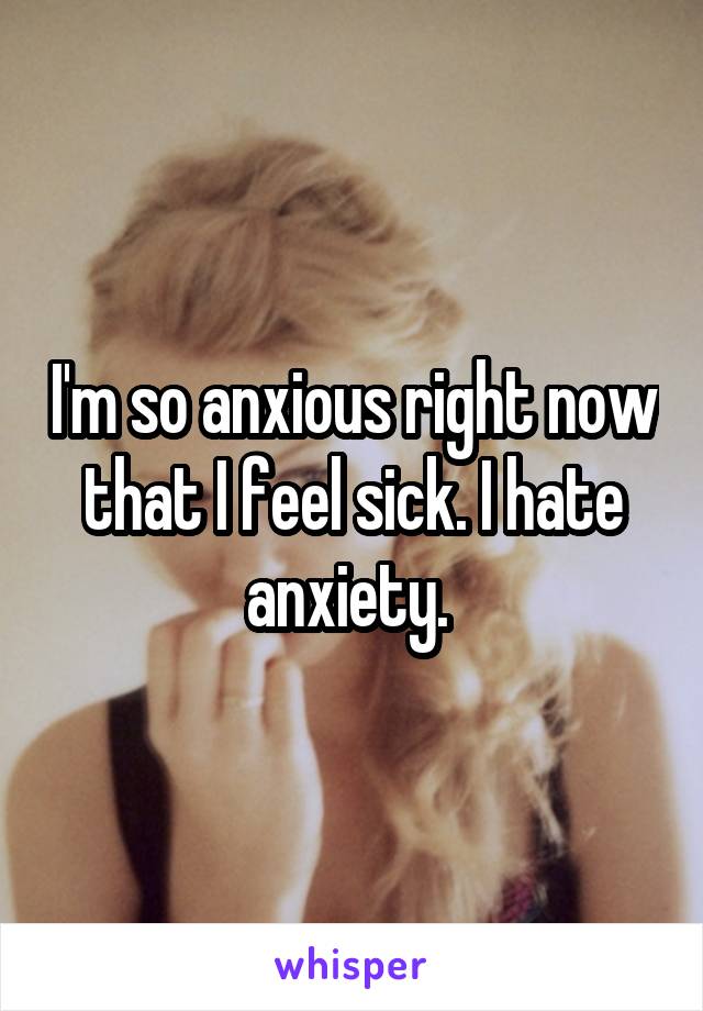 I'm so anxious right now that I feel sick. I hate anxiety. 