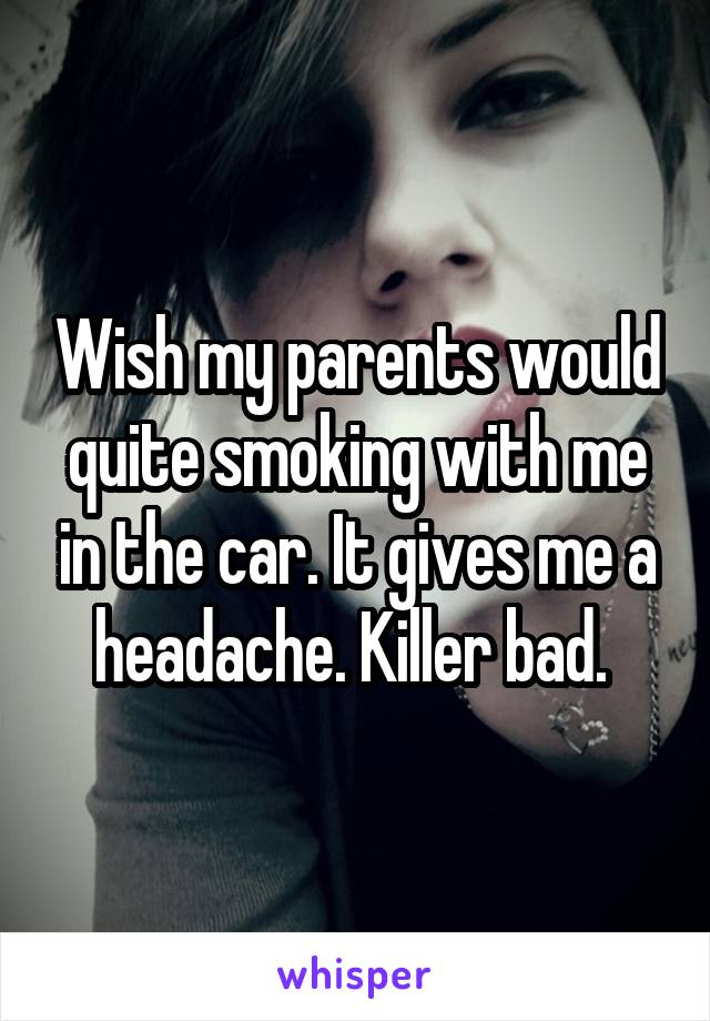 Wish my parents would quite smoking with me in the car. It gives me a headache. Killer bad. 