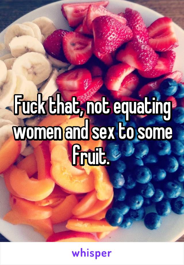 Fuck that, not equating women and sex to some fruit. 