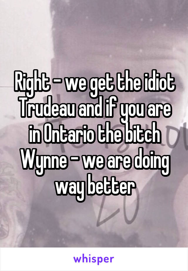 Right - we get the idiot Trudeau and if you are in Ontario the bitch Wynne - we are doing way better