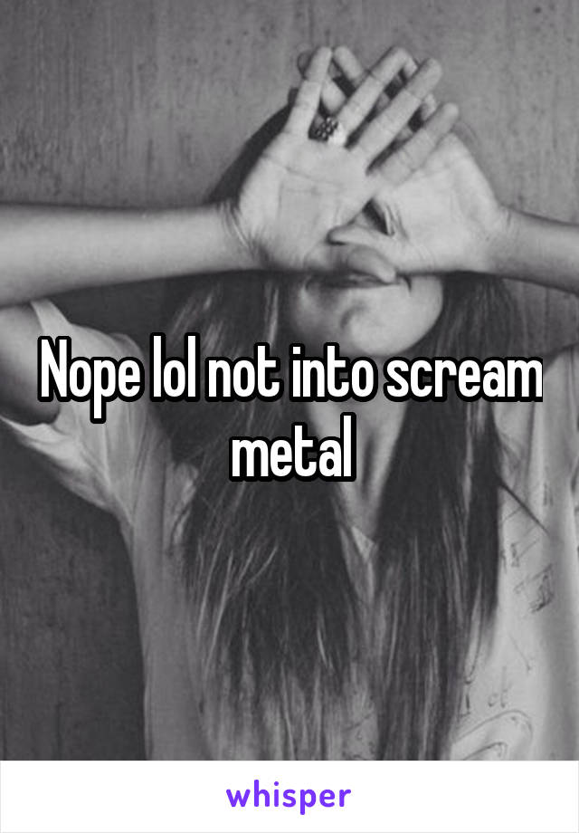 Nope lol not into scream metal