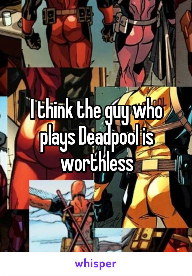 I think the guy who plays Deadpool is worthless