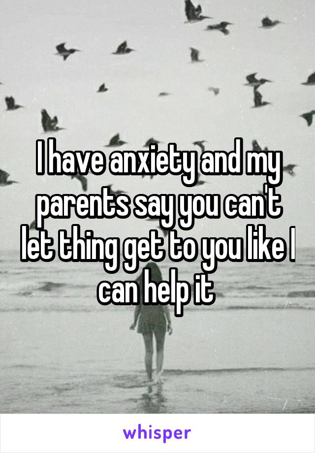I have anxiety and my parents say you can't let thing get to you like I can help it 