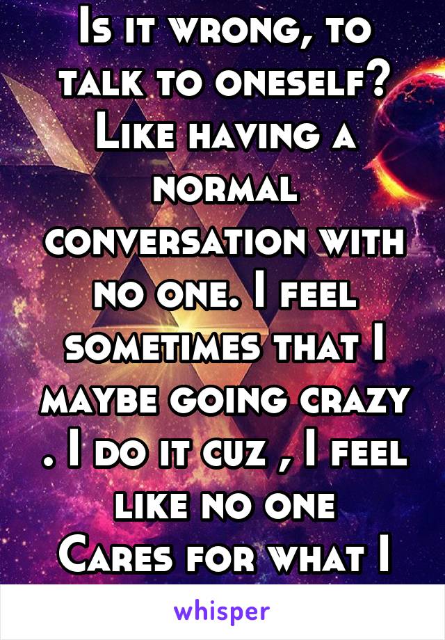 Is it wrong, to talk to oneself? Like having a normal conversation with no one. I feel sometimes that I maybe going crazy . I do it cuz , I feel like no one
Cares for what I have to say 
